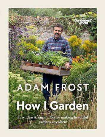 Gardener’s World: How I Garden: Preproste ideje in navdih za ustvarjanje čudovitih vrtov kjer koli